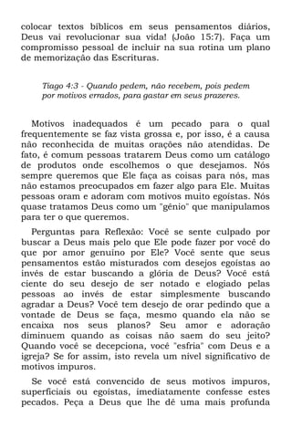 colocar textos bíblicos em seus pensamentos diários,
Deus vai revolucionar sua vida! (João 15:7). Faça um
compromisso pessoal de incluir na sua rotina um plano
de memorização das Escrituras.


    Tiago 4:3 - Quando pedem, não recebem, pois pedem
    por motivos errados, para gastar em seus prazeres.


   Motivos inadequados é um pecado para o qual
frequentemente se faz vista grossa e, por isso, é a causa
não reconhecida de muitas orações não atendidas. De
fato, é comum pessoas tratarem Deus como um catálogo
de produtos onde escolhemos o que desejamos. Nós
sempre queremos que Ele faça as coisas para nós, mas
não estamos preocupados em fazer algo para Ele. Muitas
pessoas oram e adoram com motivos muito egoístas. Nós
quase tratamos Deus como um "gênio" que manipulamos
para ter o que queremos.
   Perguntas para Reflexão: Você se sente culpado por
buscar a Deus mais pelo que Ele pode fazer por você do
que por amor genuíno por Ele? Você sente que seus
pensamentos estão misturados com desejos egoístas ao
invés de estar buscando a glória de Deus? Você está
ciente do seu desejo de ser notado e elogiado pelas
pessoas ao invés de estar simplesmente buscando
agradar a Deus? Você tem desejo de orar pedindo que a
vontade de Deus se faça, mesmo quando ela não se
encaixa nos seus planos? Seu amor e adoração
diminuem quando as coisas não saem do seu jeito?
Quando você se decepciona, você "esfria" com Deus e a
igreja? Se for assim, isto revela um nível significativo de
motivos impuros.
  Se você está convencido de seus motivos impuros,
superficiais ou egoístas, imediatamente confesse estes
pecados. Peça a Deus que lhe dê uma mais profunda
 