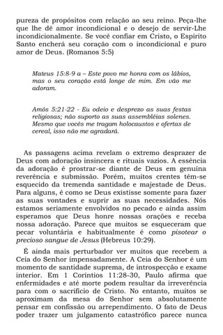 pureza de propósitos com relação ao seu reino. Peça-lhe
que lhe dê amor incondicional e o desejo de servir-Lhe
incondicionalmente. Se você confiar em Cristo, o Espírito
Santo encherá seu coração com o incondicional e puro
amor de Deus. (Romanos 5:5)


    Mateus 15:8-9 a – Este povo me honra com os lábios,
    mas o seu coração está longe de mim. Em vão me
    adoram.


    Amós 5:21-22 - Eu odeio e desprezo as suas festas
    religiosas; não suporto as suas assembléias solenes.
    Mesmo que vocês me tragam holocaustos e ofertas de
    cereal, isso não me agradará.


  As passagens acima revelam o extremo desprazer de
Deus com adoração insincera e rituais vazios. A essência
da adoração é prostrar-se diante de Deus em genuína
reverência e submissão. Porém, muitos crentes têm-se
esquecido da tremenda santidade e majestade de Deus.
Para alguns, é como se Deus existisse somente para fazer
as suas vontades e suprir as suas necessidades. Nós
estamos seriamente envolvidos no pecado e ainda assim
esperamos que Deus honre nossas orações e receba
nossa adoração. Parece que muitos se esqueceram que
pecar voluntária e habitualmente é como pisotear o
precioso sangue de Jesus (Hebreus 10:29).
  É ainda mais perturbador ver muitos que recebem a
Ceia do Senhor impensadamente. A Ceia do Senhor é um
momento de santidade suprema, de introspecção e exame
interior. Em 1 Coríntios 11:28-30, Paulo afirma que
enfermidades e até morte podem resultar da irreverência
para com o sacrifício de Cristo. No entanto, muitos se
aproximam da mesa do Senhor sem absolutamente
pensar em confissão ou arrependimento. O fato de Deus
poder trazer um julgamento catastrófico parece nunca
 
