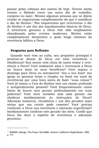 passar pelas cabeças dos santos de hoje. Outros ainda
tratam o Sábado como um outro dia de trabalho,
compras ou lazer. Mesmo algumas pessoas que se dizem
cristãs se esqueceram completamente do que é santificar
o dia do Senhor.1 Nós esquecemos que reverenciar o dia
do Senhor é um dos dez mandamentos básicos de Deus.
A reverência genuína a Deus tem sido amplamente
abandonada pelos crentes modernos. Muitos estão
completamente desatentos a quão longe estamos da
reverência bíblica a Deus.


      Perguntas para Reflexão:
   Quando você vem ao culto, seu propósito principal é
prostrar-se diante de Deus em total reverência e
obediência? Sua mente está cheia de santo temor e reve-
rência a Deus? Você realmente ama e reverencia a Deus
ou busca mais os seus benefícios? Você separa o
domingo para Deus ou meramente "tira o seu boné" (na
igreja as pessoas tiram o chapéu ou boné em sinal de
reverência) por uma hora antes de fazer "suas coisas"?
Você já tomou a Ceia do Senhor sem um exame profundo
e arrependimento pessoal? Você frequentemente canta
hinos de louvor sem pensar profundamente em suas
palavras? Você ouve sermões sem nem pensar em
obedecer imediatamente às instruções de Deus?
Adoração insincera, ritualística c um dos pecados mais
sérios que um crente pode cometer! Você precisa
confessar a Deus sua reverência e adoração superficiais?
Imediatamente confesse este pecado tão sério. Confie que
Deus lhe dará o espírito de reverência e adoração
genuínas.



1 1
   BARNA, George. The Frog in the Keltle. Ventura, California: Regal Books, 1990,
p. 117.
 