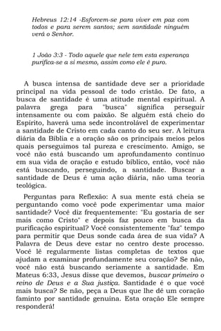 Hebreus 12:14 -Esforcem-se para viver em paz com
    todos e para serem santos; sem santidade ninguém
    verá o Senhor.


    1 João 3:3 - Todo aquele que nele tem esta esperança
    purifica-se a si mesmo, assim como ele é puro.


   A busca intensa de santidade deve ser a prioridade
principal na vida pessoal de todo cristão. De fato, a
busca de santidade é uma atitude mental espiritual. A
palavra grega para "busca" significa perseguir
intensamente ou com paixão. Se alguém está cheio do
Espírito, haverá uma sede incontrolável de experimentar
a santidade de Cristo em cada canto do seu ser. A leitura
diária da Bíblia e a oração são os principais meios pelos
quais perseguimos tal pureza e crescimento. Amigo, se
você não está buscando um aprofundamento contínuo
em sua vida de oração e estudo bíblico, então, você não
está buscando, perseguindo, a santidade. Buscar a
santidade de Deus é uma ação diária, não uma teoria
teológica.
   Perguntas para Reflexão: A sua mente está cheia se
perguntando como você pode experimentar uma maior
santidade? Você diz frequentemente: "Eu gostaria de ser
mais como Cristo" e depois faz pouco em busca da
purificação espiritual? Você consistentemente "faz" tempo
para permitir que Deus sonde cada área de sua vida? A
Palavra de Deus deve estar no centro deste processo.
Você lê regularmente listas completas de textos que
ajudam a examinar profundamente seu coração? Se não,
você não está buscando seriamente a santidade. Em
Mateus 6:33, Jesus disse que devemos, buscar primeiro o
reino de Deus e a Sua justiça. Santidade é o que você
mais busca? Se não, peça a Deus que lhe dê um coração
faminto por santidade genuína. Esta oração Ele sempre
responderá!
 