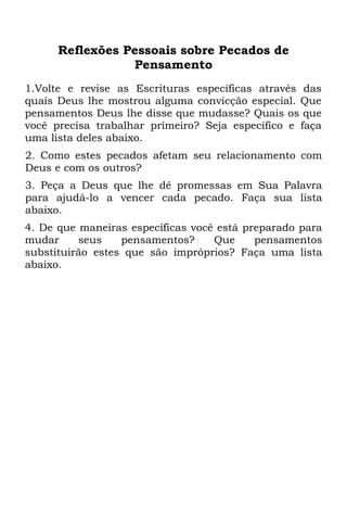 Reflexões Pessoais sobre Pecados de
                 Pensamento
1.Volte e revise as Escrituras específicas através das
quais Deus lhe mostrou alguma convicção especial. Que
pensamentos Deus lhe disse que mudasse? Quais os que
você precisa trabalhar primeiro? Seja específico e faça
uma lista deles abaixo.
2. Como estes pecados afetam seu relacionamento com
Deus e com os outros?
3. Peça a Deus que lhe dê promessas em Sua Palavra
para ajudá-lo a vencer cada pecado. Faça sua lista
abaixo.
4. De que maneiras específicas você está preparado para
mudar     seus    pensamentos?     Que     pensamentos
substituirão estes que são impróprios? Faça uma lista
abaixo.
 