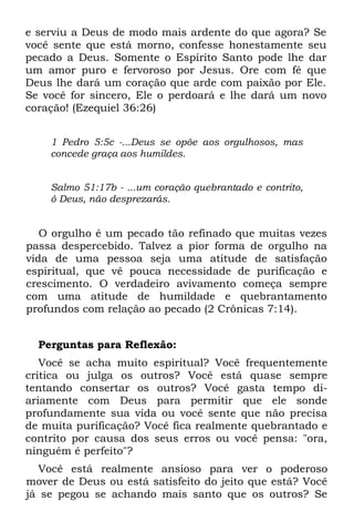 e serviu a Deus de modo mais ardente do que agora? Se
você sente que está morno, confesse honestamente seu
pecado a Deus. Somente o Espírito Santo pode lhe dar
um amor puro e fervoroso por Jesus. Ore com fé que
Deus lhe dará um coração que arde com paixão por Ele.
Se você for sincero, Ele o perdoará e lhe dará um novo
coração! (Ezequiel 36:26)


    1 Pedro 5:5c -...Deus se opõe aos orgulhosos, mas
    concede graça aos humildes.


    Salmo 51:17b - ...um coração quebrantado e contrito,
    ó Deus, não desprezarás.


   O orgulho é um pecado tão refinado que muitas vezes
passa despercebido. Talvez a pior forma de orgulho na
vida de uma pessoa seja uma atitude de satisfação
espiritual, que vê pouca necessidade de purificação e
crescimento. O verdadeiro avivamento começa sempre
com uma atitude de humildade e quebrantamento
profundos com relação ao pecado (2 Crônicas 7:14).


  Perguntas para Reflexão:
   Você se acha muito espiritual? Você frequentemente
critica ou julga os outros? Você está quase sempre
tentando consertar os outros? Você gasta tempo di-
ariamente com Deus para permitir que ele sonde
profundamente sua vida ou você sente que não precisa
de muita purificação? Você fica realmente quebrantado e
contrito por causa dos seus erros ou você pensa: "ora,
ninguém é perfeito"?
   Você está realmente ansioso para ver o poderoso
mover de Deus ou está satisfeito do jeito que está? Você
já se pegou se achando mais santo que os outros? Se
 