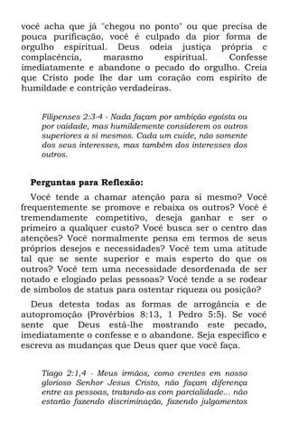 você acha que já "chegou no ponto" ou que precisa de
pouca purificação, você é culpado da pior forma de
orgulho espiritual. Deus odeia justiça própria c
complacência,     marasmo       espiritual. Confesse
imediatamente e abandone o pecado do orgulho. Creia
que Cristo pode lhe dar um coração com espírito de
humildade e contrição verdadeiras.


    Filipenses 2:3-4 - Nada façam por ambição egoísta ou
    por vaidade, mas humildemente considerem os outros
    superiores a si mesmos. Cada um cuide, não somente
    dos seus interesses, mas também dos interesses dos
    outros.


  Perguntas para Reflexão:
   Você tende a chamar atenção para si mesmo? Você
frequentemente se promove e rebaixa os outros? Você é
tremendamente competitivo, deseja ganhar e ser o
primeiro a qualquer custo? Você busca ser o centro das
atenções? Você normalmente pensa em termos de seus
próprios desejos e necessidades? Você tem uma atitude
tal que se sente superior e mais esperto do que os
outros? Você tem uma necessidade desordenada de ser
notado e elogiado pelas pessoas? Você tende a se rodear
de símbolos de status para ostentar riqueza ou posição?
  Deus detesta todas as formas de arrogância e de
autopromoção (Provérbios 8:13, 1 Pedro 5:5). Se você
sente que Deus está-lhe mostrando este pecado,
imediatamente o confesse e o abandone. Seja específico e
escreva as mudanças que Deus quer que você faça.


    Tiago 2:1,4 - Meus irmãos, como crentes em nosso
    glorioso Senhor Jesus Cristo, não façam diferença
    entre as pessoas, tratando-as com parcialidade... não
    estarão fazendo discriminação, fazendo julgamentos
 
