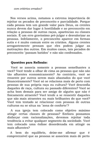 com critérios errados?


   Nos versos acima, notamos a extrema importância de
rejeitar os pecados de preconceito e parcialidade. Porque
cada pessoa tem um grande valor para Deus, os crentes
nunca devem dar lugar à hostilidade e ao preconceito em
relação a pessoas de outras raças, aparências ou classes
sociais. É um erro gravíssimo pré-julgar e desvalorizar as
pessoas. Infelizmente, o preconceito aparece em formas
sutis e é muito comum entre os cristãos. Alguns crentes
arrogantemente pensam que eles podem julgar as
motivações dos outros. Em muitos casos, tais pecados de
preconceito "passam batidos" e não são confessados.


  Questões para Reflexão:
   Você se associa somente a pessoas semelhantes a
você? Você tende a olhar de cima as pessoas que não são
tão afluentes economicamente? Ao contrário, você se
ressente por outros serem mais abastados do que você
financeiramente? Você só se relaciona mais de perto com
pessoas de sua própria raça ou cultura? Você desconfia
daqueles de raça, cultura ou passado diferentes? Você se
acha bom demais para ser amigo de alguém que não é
fisicamente atraente? Você tende a se ressentir daqueles
que são mais atraentes ou mais brilhantes do que você?
Você tem tentado se relacionar com pessoas de outras
culturas ou se situa na "zona de conforto"?
   A sua igreja tem colocado como objetivo máximo
atingir certas classes de pessoas? Embora possamos
disfarçar com racionalizações, devemos rejeitar toda
tendência a evitar qualquer segmento da sociedade. Você
tem colocado uma ênfase desordenada em atingir os
mais afluentes?
  A bem do equilíbrio, deixe-me afirmar que é
compreensível que as pessoas se associem mais de perto
 