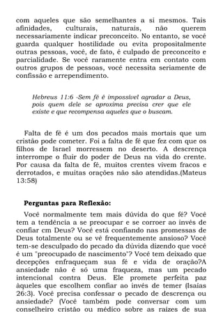 com aqueles que são semelhantes a si mesmos. Tais
afinidades,    culturais,    naturais,    não    querem
necessariamente indicar preconceito. No entanto, se você
guarda qualquer hostilidade ou evita propositalmente
outras pessoas, você, de fato, é culpado de preconceito e
parcialidade. Se você raramente entra em contato com
outros grupos de pessoas, você necessita seriamente de
confissão e arrependimento.


    Hebreus 11:6 -Sem fé é impossível agradar a Deus,
    pois quem dele se aproxima precisa crer que ele
    existe e que recompensa aqueles que o buscam.


   Falta de fé é um dos pecados mais mortais que um
cristão pode cometer. Foi a falta de fé que fez com que os
filhos de Israel morressem no deserto. A descrença
interrompe o fluir do poder de Deus na vida do crente.
Por causa da falta de fé, muitos crentes vivem fracos e
derrotados, e muitas orações não são atendidas.(Mateus
13:58)


  Perguntas para Reflexão:
  Você normalmente tem mais dúvida do que fé? Você
tem a tendência a se preocupar e se corroer ao invés de
confiar cm Deus? Você está confiando nas promessas de
Deus totalmente ou se vê frequentemente ansioso? Você
tem-se desculpado do pecado da dúvida dizendo que você
é um "preocupado de nascimento"? Você tem deixado que
decepções enfraqueçam sua fé e vida de oração?A
ansiedade não é só uma fraqueza, mas um pecado
intencional contra Deus. Ele promete perfeita paz
àqueles que escolhem confiar ao invés de temer (Isaías
26:3). Você precisa confessar o pecado de descrença ou
ansiedade? (Você também pode conversar com um
conselheiro cristão ou médico sobre as raízes de sua
 