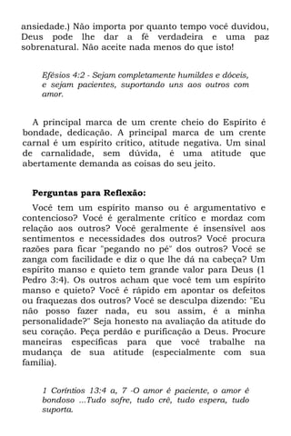 ansiedade.) Não importa por quanto tempo você duvidou,
Deus pode lhe dar a fé verdadeira e uma paz
sobrenatural. Não aceite nada menos do que isto!


    Efésios 4:2 - Sejam completamente humildes e dóceis,
    e sejam pacientes, suportando uns aos outros com
    amor.


  A principal marca de um crente cheio do Espírito é
bondade, dedicação. A principal marca de um crente
carnal é um espírito crítico, atitude negativa. Um sinal
de carnalidade, sem dúvida, é uma atitude que
abertamente demanda as coisas do seu jeito.


  Perguntas para Reflexão:
   Você tem um espírito manso ou é argumentativo e
contencioso? Você é geralmente crítico e mordaz com
relação aos outros? Você geralmente é insensível aos
sentimentos e necessidades dos outros? Você procura
razões para ficar "pegando no pé" dos outros? Você se
zanga com facilidade e diz o que lhe dá na cabeça? Um
espírito manso e quieto tem grande valor para Deus (1
Pedro 3:4). Os outros acham que você tem um espírito
manso e quieto? Você é rápido em apontar os defeitos
ou fraquezas dos outros? Você se desculpa dizendo: "Eu
não posso fazer nada, eu sou assim, é a minha
personalidade?" Seja honesto na avaliação da atitude do
seu coração. Peça perdão e purificação a Deus. Procure
maneiras específicas para que você trabalhe na
mudança de sua atitude (especialmente com sua
família).


    1 Coríntios 13:4 a, 7 -O amor é paciente, o amor é
    bondoso ...Tudo sofre, tudo crê, tudo espera, tudo
    suporta.
 