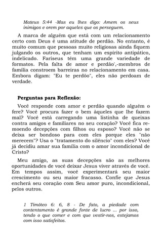 Mateus 5:44 -Mas eu lhes digo: Amem os seus
    inimigos e orem por aqueles que os perseguem.
   A marca de alguém que está com um relacionamento
certo com Deus é uma atitude de perdão. No entanto, é
muito comum que pessoas muito religiosas ainda fiquem
julgando os outros, que tenham um espírito antipático,
indelicado. Fariseus têm uma grande variedade de
formatos. Pela falta de amor e perdão',-membros de
família constroem barreiras no relacionamento em casa.
Embora digam: "Eu te perdôo", eles não perdoam de
verdade.


  Perguntas para Reflexão:
   Você responde com amor e perdão quando alguém o
fere? Você procura fazer o bem àqueles que lhe fazem
mal? Você está carregando uma listinha de queixas
contra amigos e familiares no seu coração? Você fica re-
moendo decepções com filhos ou esposo? Você não se
deixa ser bondoso para com eles porque eles "não
merecem"? Usa o "tratamento do silêncio" com eles? Você
já decidiu amar sua família com o amor incondicional de
Cristo?
  Meu amigo, as suas decepções são as melhores
oportunidades de você deixar Jesus viver através de você.
Em tempos assim, você experimentará seu maior
crescimento ou seu maior fracasso. Confie que Jesus
encherá seu coração com Seu amor puro, incondicional,
pelos outros.


    1 Timóteo 6: 6, 8 - De fato, a piedade com
    contentamento é grande fonte de lucro ... por isso,
    tendo o que comer e com que vestir-nos, estejamos
    com isso satisfeitos.
 