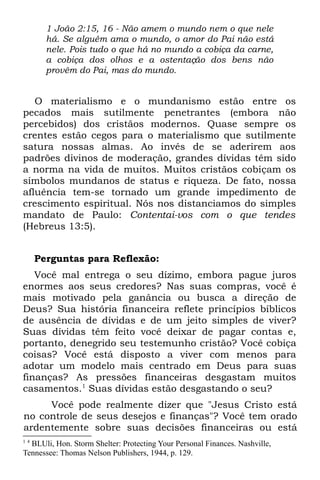 1 João 2:15, 16 - Não amem o mundo nem o que nele
        há. Se alguém ama o mundo, o amor do Pai não está
        nele. Pois tudo o que há no mundo a cobiça da carne,
        a cobiça dos olhos e a ostentação dos bens não
        provêm do Pai, mas do mundo.


   O materialismo e o mundanismo estão entre os
pecados mais sutilmente penetrantes (embora não
percebidos) dos cristãos modernos. Quase sempre os
crentes estão cegos para o materialismo que sutilmente
satura nossas almas. Ao invés de se aderirem aos
padrões divinos de moderação, grandes dívidas têm sido
a norma na vida de muitos. Muitos cristãos cobiçam os
símbolos mundanos de status e riqueza. De fato, nossa
afluência tem-se tornado um grande impedimento de
crescimento espiritual. Nós nos distanciamos do simples
mandato de Paulo: Contentai-vos com o que tendes
(Hebreus 13:5).


      Perguntas para Reflexão:
   Você mal entrega o seu dízimo, embora pague juros
enormes aos seus credores? Nas suas compras, você é
mais motivado pela ganância ou busca a direção de
Deus? Sua história financeira reflete princípios bíblicos
de ausência de dívidas e de um jeito simples de viver?
Suas dívidas têm feito você deixar de pagar contas e,
portanto, denegrido seu testemunho cristão? Você cobiça
coisas? Você está disposto a viver com menos para
adotar um modelo mais centrado em Deus para suas
finanças? As pressões financeiras desgastam muitos
casamentos.1 Suas dívidas estão desgastando o seu?
     Você pode realmente dizer que "Jesus Cristo está
no controle de seus desejos e finanças"? Você tem orado
ardentemente sobre suas decisões financeiras ou está
1 4
  BLUli, Hon. Storm Shelter: Protecting Your Personal Finances. Nashville,
Tennessee: Thomas Nelson Publishers, 1944, p. 129.
 