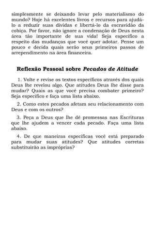 simplesmente se deixando levar pelo materialismo do
mundo? Hoje há excelentes livros e recursos para ajudá-
lo a reduzir suas dívidas e libertá-lo da escravidão da
cobiça. Por favor, não ignore a condenação de Deus nesta
área tão importante de sua vida! Seja específico a
respeito das mudanças que você quer adotar. Pense um
pouco e decida quais serão seus primeiros passos de
arrependimento na área financeira.


  Reflexão Pessoal sobre Pecados de Atitude
   1. Volte e revise os textos específicos através dos quais
Deus lhe revelou algo. Que atitudes Deus lhe disse para
mudar? Quais as que você precisa combater primeiro?
Seja específico e faça uma lista abaixo.
  2. Como estes pecados afetam seu relacionamento com
Deus e com os outros?
  3. Peça a Deus que lhe dê promessas nas Escrituras
que lhe ajudem a vencer cada pecado. Faça uma lista
abaixo.
  4. De que maneiras específicas você está preparado
para mudar suas atitudes? Que atitudes corretas
substituirão as impróprias?
 