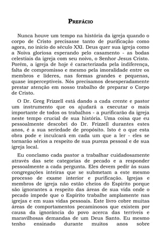 PREFÁCIO

   Nunca houve um tempo na história da igreja quando o
corpo de Cristo precisasse tanto de purificação como
agora, no início do século XXI. Deus quer sua igreja como
a Noiva gloriosa esperando pelo casamento - as bodas
celestiais da igreja com seu noivo, o Senhor Jesus Cristo.
Porém, a igreja de hoje é caracterizada pela indiferença,
falta de compromisso e mesmo pela imoralidade entre os
membros e líderes, nas formas grandes e pequenas,
quase imperceptíveis. Nós precisamos desesperadamente
prestar atenção em nosso trabalho de preparar o Corpo
de Cristo.
   O Dr. Greg Frizzell está dando a cada crente e pastor
um instrumento que os ajudará a executar o mais
importante de todos os trabalhos - a purificarão da igreja
neste tempo crucial de sua história. Uma coisa que eu
pessoalmente descobri do Dr. Frizzell durantes estes
anos, é a sua seriedade de propósito. Isto é o que esta
obra pode e inculcará em cada um que a ler - eles se
tornarão sérios a respeito de sua pureza pessoal e de sua
igreja local.
   Eu conclamo cada pastor a trabalhar cuidadosamente
através das sete categorias de pecado e a responder
pessoalmente a cada pergunta. Eles devem pedir às suas
congregações inteiras que se submetam a este mesmo
processo de exame interior e purificação. Igrejas e
membros de igreja não estão cheios do Espírito porque
são ignorantes a respeito das áreas de sua vida onde o
pecado impede que o Espírito trabalhe amplamente nas
igrejas e em suas vidas pessoais. Este livro cobre muitas
áreas de comportamentos pecaminosos que existem por
causa da ignorância do povo acerca das terríveis e
maravilhosas demandas de um Deus Santo. Eu mesmo
tenho     ensinado   durante     muitos     anos    sobre
 