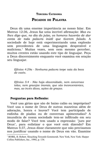 TERCEIRA CATEGORIA
                      PECADOS      DE   PALAVRA

  Deus dá uma enorme importância ao nosso falar. Em
Mateus 12:36, Jesus faz uma incrível afirmação: Mas eu
lhes digo que, no dia do juízo, os homens haverão de dar
conta de toda palavra inútil que tiverem falado. A
sociedade de hoje está experimentando uma explosão
sem precedentes de uma linguagem desprezível e
maliciosa.1 Muitas vezes, sem nem mesmo perceber,
muitos crentes estão usando este tipo de linguajar. Peça
a Deus discernimento enquanto você examina em oração
seu linguajar.


      Efésios 4:29a - Nenhuma palavra torpe saia da boca
      de vocês.


      Efésios 5:4 - Não haja obscenidade, nem conversas
      tolas, nem gracejos imorais, que são inconvenientes,
      mas, ao invés disso, ações de graças.


    Perguntas para Reflexão:
  Você usa gírias que são de baixo calão ou impróprias?
Você usa o nome de Deus de outras maneiras além de
adoração, honra e louvor? Você tem participado de
rodinha de piadas ou de conversas apimentadas? A
imundícia de nossa sociedade tem-se infiltrado em seu
modo de falar? Você tem usado a expressão: "juro por
Deus", para enfatizar o que você está dizendo? Em
Mateus 5:37, Jesus disse claramente que não precisamos
nos justificar usando o nome de Deus em vão. Examine
1
 BORK, II. Robert. Slouching Towards Gommorah. New York, New York: Harper
Collins Publishers, Inc., 199G, p. 134.
 
