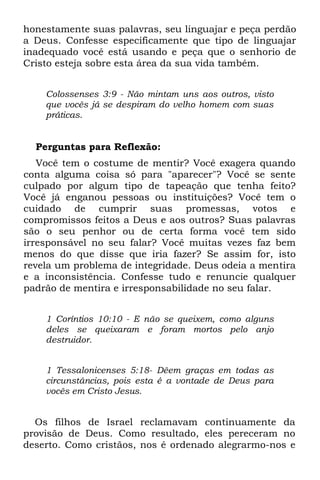 honestamente suas palavras, seu linguajar e peça perdão
a Deus. Confesse especificamente que tipo de linguajar
inadequado você está usando e peça que o senhorio de
Cristo esteja sobre esta área da sua vida também.


    Colossenses 3:9 - Não mintam uns aos outros, visto
    que vocês já se despiram do velho homem com suas
    práticas.


  Perguntas para Reflexão:
   Você tem o costume de mentir? Você exagera quando
conta alguma coisa só para "aparecer"? Você se sente
culpado por algum tipo de tapeação que tenha feito?
Você já enganou pessoas ou instituições? Você tem o
cuidado de cumprir suas promessas, votos e
compromissos feitos a Deus e aos outros? Suas palavras
são o seu penhor ou de certa forma você tem sido
irresponsável no seu falar? Você muitas vezes faz bem
menos do que disse que iria fazer? Se assim for, isto
revela um problema de integridade. Deus odeia a mentira
e a inconsistência. Confesse tudo e renuncie qualquer
padrão de mentira e irresponsabilidade no seu falar.


    1 Coríntios 10:10 - E não se queixem, como alguns
    deles se queixaram e foram mortos pelo anjo
    destruidor.


    1 Tessalonicenses 5:18- Dêem graças em todas as
    circunstâncias, pois esta é a vontade de Deus para
    vocês em Cristo Jesus.


  Os filhos de Israel reclamavam continuamente da
provisão de Deus. Como resultado, eles pereceram no
deserto. Como cristãos, nos é ordenado alegrarmo-nos e
 