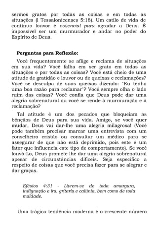 sermos gratos por todas as coisas e em todas as
situações (l Tessalonicenses 5:18). Um estilo de vida de
contínuo louvor é essencial para agradar a Deus. É
impossível ser um murmurador e andar no poder do
Espírito de Deus.


  Perguntas para Reflexão:
   Você frequentemente se aflige e reclama de situações
em sua vida? Você falha em ser grato em todas as
situações e por todas as coisas? Você está cheio de uma
atitude de gratidão e louvor ou de queixas e reclamações?
Você se desculpa de suas queixas dizendo: "Eu tenho
uma boa razão para reclamar"? Você sempre olha o lado
ruim das coisas? Você confia que Deus pode dar uma
alegria sobrenatural ou você se rende à murmuração e à
reclamação?
   Tal atitude é um dos pecados que bloqueiam as
bênçãos de Deus para sua vida. Amigo, se você quer
mudar, Deus vai dar-lhe uma alegria milagrosa! (Você
pode também precisar marcar uma entrevista com um
conselheiro cristão ou consultar um médico para se
assegurar de que não está deprimido, pois este é um
fator que influencia este tipo de comportamento). Se você
louvá-Lo, Deus promete lhe dar uma alegria sobrenatural
apesar de circunstâncias difíceis. Seja específico a
respeito de coisas que você precisa fazer para se alegrar e
dar graças.


    Efésios 4:31 - Livrem-se de toda amargura,
    indignação e ira, gritaria e calúnia, bem como de toda
    maldade.


  Uma trágica tendência moderna é o crescente número
 
