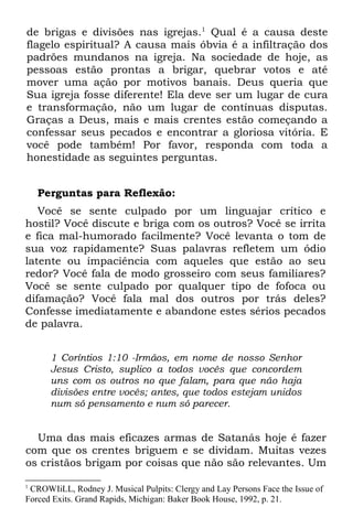 de brigas e divisões nas igrejas.1 Qual é a causa deste
flagelo espiritual? A causa mais óbvia é a infiltração dos
padrões mundanos na igreja. Na sociedade de hoje, as
pessoas estão prontas a brigar, quebrar votos e até
mover uma ação por motivos banais. Deus queria que
Sua igreja fosse diferente! Ela deve ser um lugar de cura
e transformação, não um lugar de contínuas disputas.
Graças a Deus, mais e mais crentes estão começando a
confessar seus pecados e encontrar a gloriosa vitória. E
você pode também! Por favor, responda com toda a
honestidade as seguintes perguntas.


    Perguntas para Reflexão:
   Você se sente culpado por um linguajar crítico e
hostil? Você discute e briga com os outros? Você se irrita
e fica mal-humorado facilmente? Você levanta o tom de
sua voz rapidamente? Suas palavras refletem um ódio
latente ou impaciência com aqueles que estão ao seu
redor? Você fala de modo grosseiro com seus familiares?
Você se sente culpado por qualquer tipo de fofoca ou
difamação? Você fala mal dos outros por trás deles?
Confesse imediatamente e abandone estes sérios pecados
de palavra.


      1 Coríntios 1:10 -Irmãos, em nome de nosso Senhor
      Jesus Cristo, suplico a todos vocês que concordem
      uns com os outros no que falam, para que não haja
      divisões entre vocês; antes, que todos estejam unidos
      num só pensamento e num só parecer.


  Uma das mais eficazes armas de Satanás hoje é fazer
com que os crentes briguem e se dividam. Muitas vezes
os cristãos brigam por coisas que não são relevantes. Um

1
 CROWIiLL, Rodney J. Musical Pulpits: Clergy and Lay Persons Face the Issue of
Forced Exits. Grand Rapids, Michigan: Baker Book House, 1992, p. 21.
 
