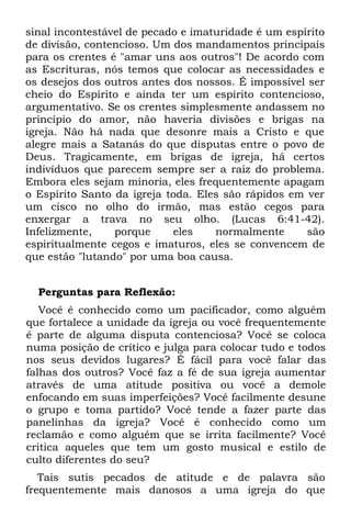 sinal incontestável de pecado e imaturidade é um espírito
de divisão, contencioso. Um dos mandamentos principais
para os crentes é "amar uns aos outros"! De acordo com
as Escrituras, nós temos que colocar as necessidades e
os desejos dos outros antes dos nossos. É impossível ser
cheio do Espírito e ainda ter um espírito contencioso,
argumentativo. Se os crentes simplesmente andassem no
princípio do amor, não haveria divisões e brigas na
igreja. Não há nada que desonre mais a Cristo e que
alegre mais a Satanás do que disputas entre o povo de
Deus. Tragicamente, em brigas de igreja, há certos
indivíduos que parecem sempre ser a raiz do problema.
Embora eles sejam minoria, eles frequentemente apagam
o Espírito Santo da igreja toda. Eles são rápidos em ver
um cisco no olho do irmão, mas estão cegos para
enxergar a trava no seu olho. (Lucas 6:41-42).
Infelizmente,    porque     eles    normalmente      são
espiritualmente cegos e imaturos, eles se convencem de
que estão "lutando" por uma boa causa.


  Perguntas para Reflexão:
   Você é conhecido como um pacificador, como alguém
que fortalece a unidade da igreja ou você frequentemente
é parte de alguma disputa contenciosa? Você se coloca
numa posição de crítico e julga para colocar tudo e todos
nos seus devidos lugares? É fácil para você falar das
falhas dos outros? Você faz a fé de sua igreja aumentar
através de uma atitude positiva ou você a demole
enfocando em suas imperfeições? Você facilmente desune
o grupo e toma partido? Você tende a fazer parte das
panelinhas da igreja? Você é conhecido como um
reclamão e como alguém que se irrita facilmente? Você
critica aqueles que tem um gosto musical e estilo de
culto diferentes do seu?
   Tais sutis pecados de atitude e de palavra são
frequentemente mais danosos a uma igreja do que
 