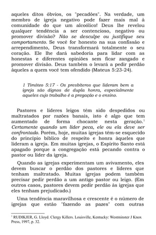 aqueles ditos óbvios, os "pecadões". Na verdade, um
membro de igreja negativo pode fazer mais mal à
comunidade do que um alcoólico! Deus lhe revelou
qualquer tendência a ser contencioso, negativo ou
promover divisão? Não se desculpe ou justifique seu
comportamento. Se você for honesto na sua confissão e
arrependimento, Deus transformará totalmente o seu
coração. Ele lhe dará sabedoria para lidar com as
honestas e diferentes opiniões sem ficar zangado e
promover divisão. Deus também o levará a pedir perdão
àqueles a quem você tem ofendido (Mateus 5:23-24).


      1 Timóteo 5:17 - Os presbíteros que lideram bem a
      igreja são dignos de dupla honra, especialmente
      aqueles cujo trabalho é a pregação e o ensino.


   Pastores e líderes leigos têm sido despedidos ou
maltratados por razões banais, isto é algo que tem
aumentado de forma chocante nesta geração.1
Certamente quando um líder peca, ele ou ela deve ser
confrontado. Porém, hoje, muitas igrejas têm-se esquecido
do princípio bíblico de respeito e honra àqueles que
lideram a igreja. Em muitas igrejas, o Espírito Santo está
apagado porque a congregação está pecando contra o
pastor ou líder da igreja.
   Quando as igrejas experimentam um avivamento, eles
devem buscar o perdão dos pastores e líderes que
tenham maltratado. Muitas igrejas podem também
precisar pedir perdão a um antigo pastor ou leigo. (Em
outros casos, pastores devem pedir perdão às igrejas que
eles tenham prejudicado.)
   Uma tendência maravilhosa e crescente é o número de
igrejas que estão "fazendo as pazes" com outras

1
 RUDIKJER, G. Lloyd. Clergy Killers. Louisville, Kentucky: Westminster J Knox
Press, 1997, p. 32.
 