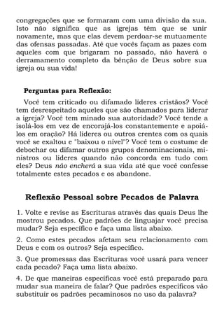 congregações que se formaram com uma divisão da sua.
Isto não significa que as igrejas têm que se unir
novamente, mas que elas devem perdoar-se mutuamente
das ofensas passadas. Até que vocês façam as pazes com
aqueles com que brigaram no passado, não haverá o
derramamento completo da bênção de Deus sobre sua
igreja ou sua vida!


  Perguntas para Reflexão:
   Você tem criticado ou difamado líderes cristãos? Você
tem desrespeitado aqueles que são chamados para liderar
a igreja? Você tem minado sua autoridade? Você tende a
isolá-los em vez de encorajá-los constantemente e apoiá-
los em oração? Há líderes ou outros crentes com os quais
você se exaltou e "baixou o nível"? Você tem o costume de
debochar ou difamar outros grupos denominacionais, mi-
nistros ou líderes quando não concorda em tudo com
eles? Deus não encherá a sua vida até que você confesse
totalmente estes pecados e os abandone.


  Reflexão Pessoal sobre Pecados de Palavra
1. Volte e revise as Escrituras através das quais Deus lhe
mostrou pecados. Que padrões de linguajar você precisa
mudar? Seja específico e faça uma lista abaixo.
2. Como estes pecados afetam seu relacionamento com
Deus e com os outros? Seja específico.
3. Que promessas das Escrituras você usará para vencer
cada pecado? Faça uma lista abaixo.
4. De que maneiras específicas você está preparado para
mudar sua maneira de falar? Que padrões específicos vão
substituir os padrões pecaminosos no uso da palavra?
 