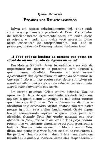 QUARTA CATEGORIA
           PECADOS    NOS   RELACIONAMENTOS

  Talvez em nossos relacionamentos seja onde mais
comumente percamos a plenitude de Deus. Os pecados
de relacionamentos geralmente caem em cinco áreas
principais; em cada uma delas você necessita tomar
ações específicas de arrependimento. Mas não se
preocupe, a graça de Deus capacitará você para isso!


  1) Você pode-se lembrar de pessoas que possa ter
ofendido ou machucado de alguma maneira?
  Em Mateus 5:23-24, Jesus foi enfático a respeito da
importância de "acertar os ponteiros" com aqueles a
quem temos ofendido. Portanto, se você estiver
apresentando sua oferta diante do altar e ali se lembrar de
que seu irmão tem algo contra você, deixe sua oferta ali,
diante do altar, e vá primeiro reconciliar-se com seu irmão;
depois volte e apresente sua oferta.
  Em outras palavras, Cristo estava dizendo, "Não se
aproxime de Deus até que você tenha acertado tudo com
aqueles a quem ofendeu!" Amigo, eu não estou dizendo
que isto seja fácil, mas Cristo claramente diz que é
absolutamente necessário. Muitos cristãos não têm poder
porque ignoram esta ordem fundamental. Gaste algum
tempo considerando aqueles a quem você pode ter
ofendido. Quando Deus lhe revelar pessoas que você
ofendeu ou feriu, decida ir até elas e lhes peça perdão.
Porém, não vá tentando defender-se ou para recomeçar a
batalha. Simplesmente vá em humildade e amor. Além
disso, não pense que você falhou se eles se recusarem a
lhe perdoar. Sua responsabilidade é fazer sua parte em
humildade e amor, a maneira como eles responderem é
 