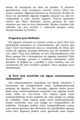 forma de amargura ou falta de perdão. É possível
guardarmos uma amargura secreta contra Deus em
nosso coração. Algumas pessoas se ressentem do fato de
Deus ter permitido alguma tragédia pessoal ou não ter
respondido a uma oração urgente. Outros guardam
rancor por Deus abençoar outras pessoas de uma
maneira que não os tem abençoado. Muitos cristãos têm
esfriado em seu serviço e adoração porque estão
decepcionados ou feridos.


  Perguntas para Reflexão:
  Há alguma situação ou pessoa contra a qual você está
guardando amargura ou ressentimento, por menor que
seja? Você secretamente tem-se ressentido de Deus por
causa de alguma situação dolorosa que ele permitiu em
sua vida? Você tem esfriado no seu relacionamento com
Deus porque Ele o desapontou de alguma maneira? Seja
honesto consigo mesmo e confesse totalmente estes
pecados. E lembre-se, o perdão é uma escolha, não um
sentimento. Se você escolher perdoar, Deus mudará seus
sentimentos.


  3) Você está envolvido em algum relacionamento
inadequado?
   Um relacionamento impróprio vai desde adultério e
fornicação até simplesmente estar inadequadamente
próximo de alguém. Por exemplo, alguém muito jovem
pode estar emocionalmente envolvido com alguém muito
mais velho ou vice-versa. Um esposo pode estar
emocionalmente muito próximo de uma amiga ou colega
de trabalho. Uma esposa pode estar emocionalmente
muito envolvida com um amigo ou companheiro de
trabalho. Cônjuges podem estar compartilhando coisas
com outras pessoas que deveriam ser partilhadas apenas
entre eles. Esposos podem estar gastando mais tempo
 