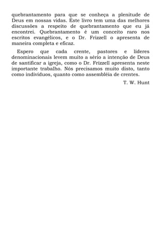 quebrantamento para que se conheça a plenitude de
Deus em nossas vidas. Este livro tem uma das melhores
discussões a respeito de quebrantamento que eu já
encontrei. Quebrantamento é um conceito raro nos
escritos evangélicos, e o Dr. Frizzell o apresenta de
maneira completa e eficaz.
  Espero que cada crente, pastores e líderes
denominacionais levem muito a sério a intenção de Deus
de santificar a igreja, como o Dr. Frizzell apresenta neste
importante trabalho. Nós precisamos muito disto, tanto
como indivíduos, quanto como assembléia de crentes.
                                               T. W. Hunt
 