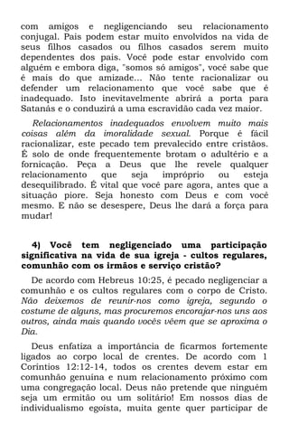 com amigos e negligenciando seu relacionamento
conjugal. Pais podem estar muito envolvidos na vida de
seus filhos casados ou filhos casados serem muito
dependentes dos pais. Você pode estar envolvido com
alguém e embora diga, "somos só amigos", você sabe que
é mais do que amizade... Não tente racionalizar ou
defender um relacionamento que você sabe que é
inadequado. Isto inevitavelmente abrirá a porta para
Satanás e o conduzirá a uma escravidão cada vez maior.
   Relacionamentos inadequados envolvem muito mais
coisas além da imoralidade sexual. Porque é fácil
racionalizar, este pecado tem prevalecido entre cristãos.
É solo de onde frequentemente brotam o adultério e a
fornicação. Peça a Deus que lhe revele qualquer
relacionamento     que    seja   impróprio   ou    esteja
desequilibrado. É vital que você pare agora, antes que a
situação piore. Seja honesto com Deus e com você
mesmo. E não se desespere, Deus lhe dará a força para
mudar!


   4) Você tem negligenciado uma participação
significativa na vida de sua igreja - cultos regulares,
comunhão com os irmãos e serviço cristão?
  De acordo com Hebreus 10:25, é pecado negligenciar a
comunhão e os cultos regulares com o corpo de Cristo.
Não deixemos de reunir-nos como igreja, segundo o
costume de alguns, mas procuremos encorajar-nos uns aos
outros, ainda mais quando vocês vêem que se aproxima o
Dia.
   Deus enfatiza a importância de ficarmos fortemente
ligados ao corpo local de crentes. De acordo com 1
Coríntios 12:12-14, todos os crentes devem estar em
comunhão genuína e num relacionamento próximo com
uma congregação local. Deus não pretende que ninguém
seja um ermitão ou um solitário! Em nossos dias de
individualismo egoísta, muita gente quer participar de
 