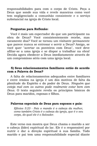 responsabilidades para com o corpo de Cristo. Peça a
Deus que sonde sua vida e revele maneiras como você
tem negligenciado a comunhão consistente e o serviço
substancial na igreja de Cristo local.


  Perguntas para Reflexão:
   Você é mais um espectador do que um participante na
obra de Deus? Você consistentemente recebe, mas
raramente doa? Você se tornou um visitante permanente
que parece nunca se entrosar e servir a Deus? Amigo, se
você quer "acertar os ponteiros com Deus", você deve
afiliar-se a uma igreja e se dispor a trabalhar na obra!
Decida agora obedecer a Deus imediatamente através de
um compromisso sério com uma igreja local.


  5) Seus relacionamentos familiares estão de acordo
com a Palavra de Deus?
  A falta de relacionamentos adequados entre familiares
e entre irmãos na igreja é um dos motivos de falta da
plenitude do Espírito e do poder de Deus. Ninguém que
esteja mal com os outros pode realmente estar bem com
Deus. O texto seguinte revela os princípios básicos de
Deus para maridos, esposas e filhos.


  Palavras especiais de Deus para esposos e pais:
    Efésios 5:23 - Pois o mando é o cabeça da mulher,
    como também Cristo é o cabeça da igreja, que é o seu
    corpo, do qual ele é o Salvador.


  Este verso nos mostra que Deus chama o marido a ser
o cabeça (líder) espiritual do lar. Ele é o responsável por
nutrir e dar a direção espiritual à sua família. Todo
marido e pai tem uma responsabilidade especial diante
 