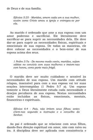 de Deus e de sua família.


    Efésios 5:25 - Maridos, amem cada um a sua mulher,
    assim como Cristo amou a igreja e entregou-se por
    ela.


  Ao marido é ordenado que ame a sua esposa com um
amor poderoso e sacrificial. Ele literalmente deve
sacrificar-se para suprir as necessidades dela. Ele deve
dar-se para suprir as necessidades físicas, espirituais e
emocionais de sua esposa. De todas as maneiras, ele
deve colocar as necessidades e o bem-estar de sua
esposa acima dos seus.


    1 Pedro 3:7a - Do mesmo modo vocês, maridos, sejam
    sábios no convívio com suas mulheres e tratem-nas
    com honra, como parte mais frágil.


   O marido deve ser muito cuidadoso e sensível às
necessidades de sua esposa. Um marido com atitude
relapsa, insensível para com a sua esposa vai ter suas
orações interrompidas (1 Pedro 5:7 a). Um esposo
temente a Deus literalmente estuda cada necessidade e
desejos peculiares de sua esposa. Nestas necessidades
estão incluídas as físicas, emocionais, mentais,
financeiras e espirituais.


    Efésios 6:4 - Pais, não irritem seus filhos; antes
    criem-nos segundo a instrução e o conselho do
    Senhor.


   Ao pai é ordenado que se relacione com seus filhos,
dando-lhes direção espiritual em amor, não com raiva ou
ira. A disciplina deve ser aplicada com consistência e
 