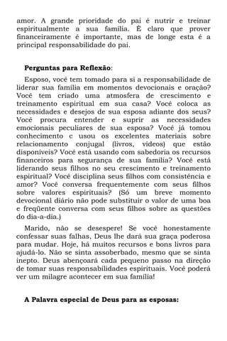 amor. A grande prioridade do pai é nutrir e treinar
espiritualmente a sua família. É claro que prover
financeiramente é importante, mas de longe esta é a
principal responsabilidade do pai.


  Perguntas para Reflexão:
   Esposo, você tem tomado para si a responsabilidade de
liderar sua família em momentos devocionais e oração?
Você tem criado uma atmosfera de crescimento e
treinamento espiritual em sua casa? Você coloca as
necessidades e desejos de sua esposa adiante dos seus?
Você procura entender e suprir as necessidades
emocionais peculiares de sua esposa? Você já tomou
conhecimento c usou os excelentes materiais sobre
relacionamento conjugal (livros, vídeos) que estão
disponíveis? Você está usando com sabedoria os recursos
financeiros para segurança de sua família? Você está
liderando seus filhos no seu crescimento e treinamento
espiritual? Você disciplina seus filhos com consistência e
amor? Você conversa frequentemente com seus filhos
sobre valores espirituais? (Só um breve momento
devocional diário não pode substituir o valor de uma boa
e freqüente conversa com seus filhos sobre as questões
do dia-a-dia.)
  Marido, não se desespere! Se você honestamente
confessar suas falhas, Deus lhe dará sua graça poderosa
para mudar. Hoje, há muitos recursos e bons livros para
ajudá-lo. Não se sinta assoberbado, mesmo que se sinta
inepto. Deus abençoará cada pequeno passo na direção
de tomar suas responsabilidades espirituais. Você poderá
ver um milagre acontecer em sua família!


  A Palavra especial de Deus para as esposas:
 