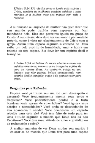 Efésios 5:24,33b -Assim como a igreja está sujeita a
    Cristo, também as mulheres estejam sujeitas a seus
    maridos...e a mulher trate seu mando com todo o
    respeito.


   A submissão ou sujeição da mulher não quer dizer que
seu marido pode tratá-la com aspereza ou ficar
mandando nela. Eles são parceiros iguais na graça de
Cristo. A submissão dela deve ser em amor e por vontade
própria, como é vista no relacionamento de Cristo com a
igreja. Assim uma esposa segundo o coração de Deus
exibe um belo espírito de humildade, amor e honra em
relação ao seu esposo. Ela deve ler um espírito dócil e
tranqüilo.


    1 Pedro 3:3-4 -A beleza de vocês não deve estar nos
    enfeites exteriores, como cabelos trançados e jóias de
    ouro ou roupas finas. Ao contrário, esteja no seu
    interior, que não perece, beleza demonstrada num
    espírito dócil e tranqüilo, o que é de grande valor para
    Deus.


  Perguntas para Reflexão:
   Esposa você já tratou seu marido com desrespeito e
desonra? Você frequentemente aponta seus erros e
fraquezas? Você pacientemente perdoa e o trata
bondosamente apesar de suas falhas? Você ignora seus
desejos e necessidades? Você anda se descuidando de
sua aparência e saúde? Você demonstra um espírito
rebelde para com ele? Você tem feito de tudo para ter
uma atitude segundo o modelo que Deus nos dá nas
Escrituras? Você tem uma atitude de amor e gratidão ou
de reclamação e raiva?
  A melhor maneira de ver Deus mudar seu marido é
  colocar-se no modelo que Deus tem para uma esposa
 