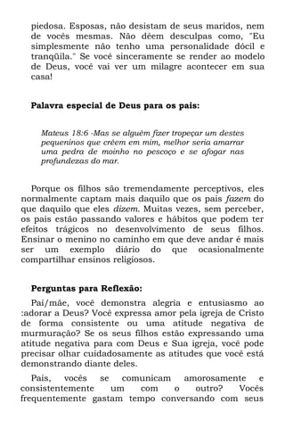 piedosa. Esposas, não desistam de seus maridos, nem
  de vocês mesmas. Não dêem desculpas como, "Eu
  simplesmente não tenho uma personalidade dócil e
  tranqüila." Se você sinceramente se render ao modelo
  de Deus, você vai ver um milagre acontecer em sua
  casa!


  Palavra especial de Deus para os pais:


    Mateus 18:6 -Mas se alguém fizer tropeçar um destes
    pequeninos que crêem em mim, melhor seria amarrar
    uma pedra de moinho no pescoço e se afogar nas
    profundezas do mar.


   Porque os filhos são tremendamente perceptivos, eles
normalmente captam mais daquilo que os pais fazem do
que daquilo que eles dizem. Muitas vezes, sem perceber,
os pais estão passando valores e hábitos que podem ter
efeitos trágicos no desenvolvimento de seus filhos.
Ensinar o menino no caminho em que deve andar é mais
ser um exemplo diário do que ocasionalmente
compartilhar ensinos religiosos.


  Perguntas para Reflexão:
   Pai/mãe, você demonstra alegria e entusiasmo ao
:adorar a Deus? Você expressa amor pela igreja de Cristo
de forma consistente ou uma atitude negativa de
murmuração? Se os seus filhos estão expressando uma
atitude negativa para com Deus e Sua igreja, você pode
precisar olhar cuidadosamente as atitudes que você está
demonstrando diante deles.
   Pais,  vocês  se   comunicam   amorosamente  e
consistentemente    um   com    o   outro?  Vocês
frequentemente gastam tempo conversando com seus
 