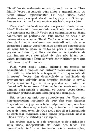 filhos? Vocês realmente ouvem quando os seus filhos
falam? Vocês respondem com amor e entendimento ou
ficam bravos rapidamente? Se seus filhos estão
afastando-se, escapulindo de vocês, peçam a Deus que
lhes revele de que formas vocês contribuíram para isto.
   Pais, vocês estão demonstrando pureza moral no seu
falar? Vocês têm demonstrado santidade pelas coisas a
que assistem ou lêem? Vocês têm comunicado de forma
consistente os padrões de Deus acerca do sexo e do
casamento aos seus filhos? Vocês se comunicam com
eles de forma a revelarem seu entendimento de suas
tentações c lutas? Vocês têm sido amorosos e acessíveis?
Se seus filhos estão se voltando para a imoralidade,
peçam a Deus que lhes mostre a necessidade de
examinarem seus exemplos? Se eles não falam com
vocês, perguntem a Deus se vocês contribuíram para que
esta barreira se formasse.
  Pais, vocês estão dando exemplo em termos de
honestidade e respeito aos outros? Vocês andam acima
do limite de velocidade e trapaceiam no pagamento de
impostos? Vocês têm desenvolvido a habilidade de
prontamente admitir seus próprios pecados e erros?
Vocês admitem logo os seus pecados ou tentam se
desculpar? Se os seus filhos estão demonstrando ten-
dências para mentir e enganar os outros, vocês devem
examinar profundamente seus próprios exemplos.
   Não estou sugerindo que os problemas dos filhos são
automaticamente resultado de erro dos pais. Satanás
frequentemente joga uma falsa culpa sobre os pais. Nós
como pais devemos, entretanto, entender o tremendo
poder de nosso exemplo. Que Deus nos dê a honestidade
de confessar maneiras como temos prejudicado nossos
filhos através de atitudes e exemplos.
  Em muitos casos, os pais precisam pedir perdão aos
seus filhos, independente da idade dos filhos. Tal
honestidade terá um tremendo efeito restaurador,
 