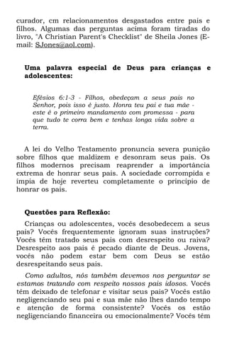 curador, cm relacionamentos desgastados entre pais e
filhos. Algumas das perguntas acima foram tiradas do
livro, "A Christian Parent's Checklist" de Sheila Jones (E-
mail: SJones@aol.com).


  Uma palavra especial de Deus para crianças e
  adolescentes:


    Efésios 6:1-3 - Filhos, obedeçam a seus pais no
    Senhor, pois isso é justo. Honra teu pai e tua mãe -
    este é o primeiro mandamento com promessa - para
    que tudo te corra bem e tenhas longa vida sobre a
    terra.


   A lei do Velho Testamento pronuncia severa punição
sobre filhos que maldizem e desonram seus pais. Os
filhos modernos precisam reaprender a importância
extrema de honrar seus pais. A sociedade corrompida e
ímpia de hoje reverteu completamente o princípio de
honrar os pais.


  Questões para Reflexão:
  Crianças ou adolescentes, vocês desobedecem a seus
pais? Vocês frequentemente ignoram suas instruções?
Vocês têm tratado seus pais com desrespeito ou raiva?
Desrespeito aos pais é pecado diante de Deus. Jovens,
vocês não podem estar bem com Deus se estão
desrespeitando seus pais.
  Como adultos, nós também devemos nos perguntar se
estamos tratando com respeito nossos pais idosos. Vocês
têm deixado de telefonar e visitar seus pais? Vocês estão
negligenciando seu pai e sua mãe não lhes dando tempo
e atenção de forma consistente? Vocês os estão
negligenciando financeira ou emocionalmente? Vocês têm
 