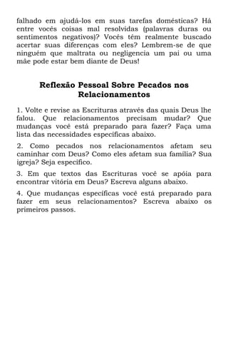 falhado em ajudá-los em suas tarefas domésticas? Há
entre vocês coisas mal resolvidas (palavras duras ou
sentimentos negativos)? Vocês têm realmente buscado
acertar suas diferenças com eles? Lembrem-se de que
ninguém que maltrata ou negligencia um pai ou uma
mãe pode estar bem diante de Deus!


      Reflexão Pessoal Sobre Pecados nos
               Relacionamentos
1. Volte e revise as Escrituras através das quais Deus lhe
falou. Que relacionamentos precisam mudar? Que
mudanças você está preparado para fazer? Faça uma
lista das necessidades específicas abaixo.
2. Como pecados nos relacionamentos afetam seu
caminhar com Deus? Como eles afetam sua família? Sua
igreja? Seja específico.
3. Em que textos das Escrituras você se apóia para
encontrar vitória em Deus? Escreva alguns abaixo.
4. Que mudanças específicas você está preparado para
fazer em seus relacionamentos? Escreva abaixo os
primeiros passos.
 
