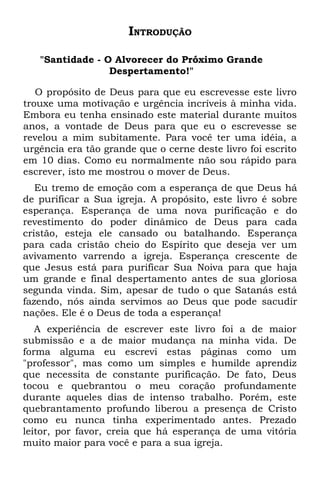 INTRODUÇÃO

   "Santidade - O Alvorecer do Próximo Grande
                 Despertamento!"

   O propósito de Deus para que eu escrevesse este livro
trouxe uma motivação e urgência incríveis à minha vida.
Embora eu tenha ensinado este material durante muitos
anos, a vontade de Deus para que eu o escrevesse se
revelou a mim subitamente. Para você ter uma idéia, a
urgência era tão grande que o cerne deste livro foi escrito
em 10 dias. Como eu normalmente não sou rápido para
escrever, isto me mostrou o mover de Deus.
   Eu tremo de emoção com a esperança de que Deus há
de purificar a Sua igreja. A propósito, este livro é sobre
esperança. Esperança de uma nova purificação e do
revestimento do poder dinâmico de Deus para cada
cristão, esteja ele cansado ou batalhando. Esperança
para cada cristão cheio do Espírito que deseja ver um
avivamento varrendo a igreja. Esperança crescente de
que Jesus está para purificar Sua Noiva para que haja
um grande e final despertamento antes de sua gloriosa
segunda vinda. Sim, apesar de tudo o que Satanás está
fazendo, nós ainda servimos ao Deus que pode sacudir
nações. Ele é o Deus de toda a esperança!
   A experiência de escrever este livro foi a de maior
submissão e a de maior mudança na minha vida. De
forma alguma eu escrevi estas páginas como um
"professor", mas como um simples e humilde aprendiz
que necessita de constante purificação. De fato, Deus
tocou e quebrantou o meu coração profundamente
durante aqueles dias de intenso trabalho. Porém, este
quebrantamento profundo liberou a presença de Cristo
como eu nunca tinha experimentado antes. Prezado
leitor, por favor, creia que há esperança de uma vitória
muito maior para você e para a sua igreja.
 