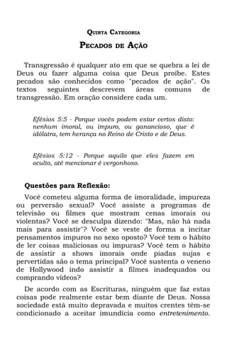 QUINTA CATEGORIA
                   PECADOS    DE   AÇÃO

   Transgressão é qualquer ato em que se quebra a lei de
Deus ou fazer alguma coisa que Deus proíbe. Estes
pecados são conhecidos como "pecados de ação". Os
textos   seguintes   descrevem    áreas   comuns      de
transgressão. Em oração considere cada um.


    Efésios 5:5 - Porque vocês podem estar certos disto:
    nenhum imoral, ou impuro, ou ganancioso, que é
    idólatra, tem herança no Reino de Cristo e de Deus.


    Efésios 5:12 - Porque aquilo que eles fazem em
    oculto, até mencionar é vergonhoso.


  Questões para Reflexão:
   Você cometeu alguma forma de imoralidade, impureza
ou perversão sexual? Você assiste a programas de
televisão ou filmes que mostram cenas imorais ou
violentas? Você se desculpa dizendo: "Mas, não há nada
mais para assistir"? Você se veste de forma a incitar
pensamentos impuros no sexo oposto? Você tem o hábito
de ler coisas maliciosas ou impuras? Você tem o hábito
de assistir a shows imorais onde piadas sujas e
pervertidas são o tema principal? Você sustenta o veneno
de Hollywood indo assistir a filmes inadequados ou
comprando vídeos?
  De acordo com as Escrituras, ninguém que faz estas
coisas pode realmente estar bem diante de Deus. Nossa
sociedade está muito depravada e muitos crentes têm-se
condicionado a aceitar imundícia como entretenimento.
 