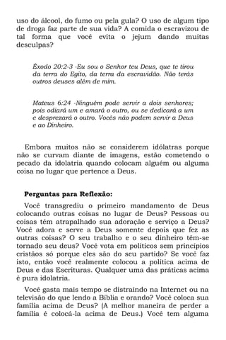 uso do álcool, do fumo ou pela gula? O uso de algum tipo
de droga faz parte de sua vida? A comida o escravizou de
tal forma que você evita o jejum dando muitas
desculpas?


    Êxodo 20:2-3 -Eu sou o Senhor teu Deus, que te tirou
    da terra do Egito, da terra da escravidão. Não terás
    outros deuses além de mim.


    Mateus 6:24 -Ninguém pode servir a dois senhores;
    pois odiará um e amará o outro, ou se dedicará a um
    e desprezará o outro. Vocês não podem servir a Deus
    e ao Dinheiro.


  Embora muitos não se considerem idólatras porque
não se curvam diante de imagens, estão cometendo o
pecado da idolatria quando colocam alguém ou alguma
coisa no lugar que pertence a Deus.


  Perguntas para Reflexão:
   Você transgrediu o primeiro mandamento de Deus
colocando outras coisas no lugar de Deus? Pessoas ou
coisas têm atrapalhado sua adoração e serviço a Deus?
Você adora e serve a Deus somente depois que fez as
outras coisas? O seu trabalho e o seu dinheiro têm-se
tornado seu deus? Você vota em políticos sem princípios
cristãos só porque eles são do seu partido? Se você faz
isto, então você realmente colocou a política acima de
Deus e das Escrituras. Qualquer uma das práticas acima
é pura idolatria.
   Você gasta mais tempo se distraindo na Internet ou na
televisão do que lendo a Bíblia e orando? Você coloca sua
família acima de Deus? (A melhor maneira de perder a
família é colocá-la acima de Deus.) Você tem alguma
 