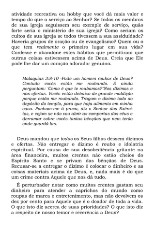 atividade recreativa ou hobby que você dá mais valor e
tempo do que o serviço ao Senhor? Se todos os membros
de sua igreja seguissem seu exemplo de serviço, quão
forte seria o ministério de sua igreja? Como seriam os
cultos de sua igreja se todos tivessem a sua assiduidade?
Haveria grupos de oração ou de evangelismo? Quem ou o
que tem realmente o primeiro lugar em sua vida?
Confesse e abandone estes hábitos que permitiram que
outras coisas estivessem acima de Deus. Creia que Ele
pode lhe dar um coração adorador genuíno.


    Malaquias 3:8-10 -Pode um homem roubar de Deus?
    Contudo vocês estão me roubando. E ainda
    perguntam: 'Como é que te roubamos?"Nos dízimos e
    nas ofertas. Vocês estão debaixo de grande maldição
    porque estão me roubando. Tragam o dizimo todo ao
    depósito do templo, para que haja alimento em minha
    casa. Ponham-me à prova, diz o Senhor dos Exérci-
    tos, e vejam se não vou abrir as comportas dos céus e
    derramar sobre vocês tantas bênçãos que nem terão
    onde guardá-las.


  Deus mandou que todos os Seus filhos dessem dízimos
e ofertas. Não entregar o dízimo é roubo e idolatria
espiritual. Por causa de sua desobediência gritante na
área financeira, muitos crentes não estão cheios do
Espírito Santo e se privam das bênçãos de Deus.
Recusar-se a entregar o dízimo é colocar o dinheiro e as
coisas materiais acima de Deus, e, nada mais é do que
um crime contra Aquele que nos dá tudo.
   É perturbador notar como muitos crentes gastam seu
dinheiro para atender a caprichos do mundo como
roupas de marca e entretenimento, mas não devolvem os
dez por cento para Aquele que é o doador de toda a vida.
O que isto diz acerca de suas prioridades? O que isto diz
a respeito de nosso temor e reverência a Deus?
 