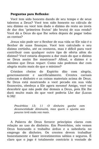 Perguntas para Reflexão:
   Você tem sido honesto dando de seu tempo e de seus
talentos a Deus? Você tem sido honesto no cálculo de
seu dízimo ou você tem dado o dízimo do resto ao invés
de dar dos "primeiros frutos" (do bruto) de sua renda?
Você dá a Deus do que lhe sobra depois de pagar todas
as contas?
  Jesus não pode ser o Senhor de sua vida se Ele não é o
Senhor de suas finanças. Você tem calculado o seu
dízimo certinho, até os centavos, mas é difícil para você
contribuir com qualquer outro tipo de oferta além do
dízimo? Você estaria disposto a dar mais do que o dízimo
se Deus assim lhe mostrasse? Afinal, o dízimo é o
mínimo que Deus requer. Como não podemos dar com
alegria muito mais do que o mínimo?
   Cristãos cheios do Espírito dão com alegria,
generosamente e sacrificialmente. Crentes carnais
colocam o dinheiro e as coisas materiais acima de Deus.
Se Deus está mostrando a você pecado em sua vida
financeira, obedeça a Ele agora mesmo! Amigo, você vai
descobrir que não pode dar demais a Deus, pois Ele lhe
dará muito mais do que você poderia Lhe dar (Lucas
6:38)!


    Provérbios 13; 11 -O dinheiro ganho com
    desonestidade diminuirá, mas quem o ajunta aos
    poucos terá cada vez mais.


   A Palavra de Deus fornece princípios claros com
relação ao uso do dinheiro. Em Provérbios, nós vemos
Deus honrando o trabalho árduo e a sabedoria no
emprego do dinheiro. Os crentes devem trabalhar
honestamente e fazer investimentos sábios e seguros. É
claro que o jogo é totalmente contrário à vontade de
 