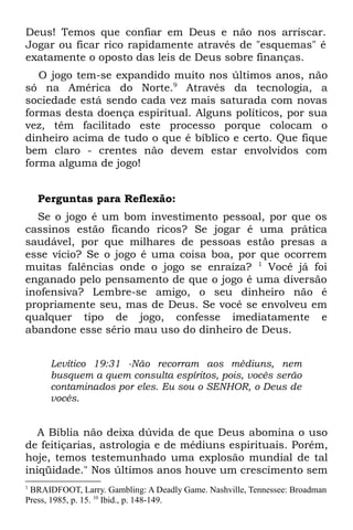 Deus! Temos que confiar em Deus e não nos arriscar.
Jogar ou ficar rico rapidamente através de "esquemas" é
exatamente o oposto das leis de Deus sobre finanças.
   O jogo tem-se expandido muito nos últimos anos, não
só na América do Norte.9 Através da tecnologia, a
sociedade está sendo cada vez mais saturada com novas
formas desta doença espiritual. Alguns políticos, por sua
vez, têm facilitado este processo porque colocam o
dinheiro acima de tudo o que é bíblico e certo. Que fique
bem claro - crentes não devem estar envolvidos com
forma alguma de jogo!


    Perguntas para Reflexão:
  Se o jogo é um bom investimento pessoal, por que os
cassinos estão ficando ricos? Se jogar é uma prática
saudável, por que milhares de pessoas estão presas a
esse vício? Se o jogo é uma coisa boa, por que ocorrem
muitas falências onde o jogo se enraíza? 1 Você já foi
enganado pelo pensamento de que o jogo é uma diversão
inofensiva? Lembre-se amigo, o seu dinheiro não é
propriamente seu, mas de Deus. Se você se envolveu em
qualquer tipo de jogo, confesse imediatamente e
abandone esse sério mau uso do dinheiro de Deus.


      Levítico 19:31 -Não recorram aos médiuns, nem
      busquem a quem consulta espíritos, pois, vocês serão
      contaminados por eles. Eu sou o SENHOR, o Deus de
      vocês.


  A Bíblia não deixa dúvida de que Deus abomina o uso
de feitiçarias, astrologia e de médiuns espirituais. Porém,
hoje, temos testemunhado uma explosão mundial de tal
iniqüidade." Nos últimos anos houve um crescimento sem
1
 BRAIDFOOT, Larry. Gambling: A Deadly Game. Nashville, Tennessee: Broadman
Press, 1985, p. 15. 10 Ibid., p. 148-149.
 
