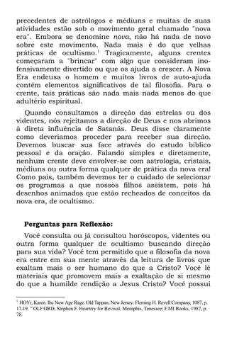 precedentes de astrólogos e médiuns e muitas de suas
atividades estão sob o movimento geral chamado "nova
era". Embora se denomine nova, não há nada de novo
sobre este movimento. Nada mais é do que velhas
práticas de ocultismo.1 Tragicamente, alguns crentes
começaram a "brincar" com algo que consideram ino-
fensivamente divertido ou que os ajuda a crescer. A Nova
Era endeusa o homem e muitos livros de auto-ajuda
contêm elementos significativos de tal filosofia. Para o
crente, tais práticas são nada mais nada menos do que
adultério espiritual.
   Quando consultamos a direção das estrelas ou dos
videntes, nós rejeitamos a direção de Deus e nos abrimos
à direta influência de Satanás. Deus disse claramente
como deveríamos proceder para receber sua direção.
Devemos buscar sua face através do estudo bíblico
pessoal e da oração. Falando simples e diretamente,
nenhum crente deve envolver-se com astrologia, cristais,
médiuns ou outra forma qualquer de prática da nova era!
Como pais, também devemos ter o cuidado de selecionar
os programas a que nossos filhos assistem, pois há
desenhos animados que estão recheados de conceitos da
nova era, de ocultismo.


    Perguntas para Reflexão:
  Você consulta ou já consultou horóscopos, videntes ou
outra forma qualquer de ocultismo buscando direção
para sua vida? Você tem permitido que a filosofia da nova
era entre em sua mente através da leitura de livros que
exaltam mais o ser humano do que a Cristo? Você lê
materiais que promovem mais a exaltação de si mesmo
do que a humilde rendição a Jesus Cristo? Você possui

1
 HOYr, Karen. Ihc New Age Rage. Old Tappan, New Jersey: Fleming H. Revell Company, 1087, p.
17-19. " OLF;ORD, Stephen F. Heartrry for Revival. Memphis, Tenessee: F.MI Books, 1987, p.
78.
 