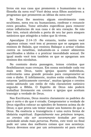 livros em sua casa que promovem o humanismo ou a
filosofia da nova era? Você deixa seus filhos assistirem a
programas que promovem as idéias da nova era?
   Se Deus lhe mostrou algum envolvimento com
ocultismo, nova era ou humanismo, confesse e renuncie
estes pecados. Tome atitudes específicas para remover
estas influências de sua casa e de seu coração. Se não
fizer isto, estará abrindo a porta de seu lar para ataques
satânicos que atingirão a todos que lá vivem.
  Apocalipse 2:14-15 -No entanto, tenho contra você
algumas coisas: você tem aí pessoas que se apegam aos
ensinos de Balaão, que ensinou Balaque a armar ciladas
contra os israelitas, induzindo-os a comer alimentos
sacrificados a ídolos e a praticar imoralidade sexual. De
igual modo você tem também os que se apegaram aos
ensinos dos nicolaitas.
   No contexto desta passagem, temos cristãos que
flexibilizaram suas crenças. Em nossa sociedade cada vez
mais sem Deus, tanto igrejas quanto indivíduos,
enfrentarão uma grande pressão para comprometer-se
com o diabo. E infelizmente, muitos estão cedendo. Para
estarem "politicamente corretas", muitas igrejas e crentes
estão adotando um estilo de vida claramente satânico
segundo a Bíblia. O Espírito de Deus não poderá
trabalhar livremente em crentes e igrejas que aceitam
transigir a verdade de Deus.
  Nas Escrituras, Deus mostra claramente os padrões do
que é certo e do que é errado. Comprometer a verdade de
Deus significa colocar as opiniões de homens acima da de
Deus; o que prova um temor maior aos homens do que a
Deus. Na essência a transigência é uma outra forma de
idolatria espiritual. Especialmente nos próximos tempos,
os crentes vão ser severamente testados por uma
sociedade ainda mais perversa. Porém, este teste no final
pode ser uma das melhores coisas que nos aconteça.
Nunca devemos orar por um avivamento só para evitar
 