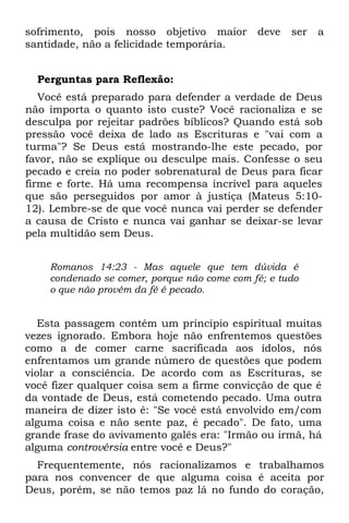sofrimento, pois nosso objetivo maior        deve   ser   a
santidade, não a felicidade temporária.


  Perguntas para Reflexão:
   Você está preparado para defender a verdade de Deus
não importa o quanto isto custe? Você racionaliza e se
desculpa por rejeitar padrões bíblicos? Quando está sob
pressão você deixa de lado as Escrituras e "vai com a
turma"? Se Deus está mostrando-lhe este pecado, por
favor, não se explique ou desculpe mais. Confesse o seu
pecado e creia no poder sobrenatural de Deus para ficar
firme e forte. Há uma recompensa incrível para aqueles
que são perseguidos por amor à justiça (Mateus 5:10-
12). Lembre-se de que você nunca vai perder se defender
a causa de Cristo e nunca vai ganhar se deixar-se levar
pela multidão sem Deus.


    Romanos 14:23 - Mas aquele que tem dúvida é
    condenado se comer, porque não come com fé; e tudo
    o que não provém da fé é pecado.


   Esta passagem contém um princípio espiritual muitas
vezes ignorado. Embora hoje não enfrentemos questões
como a de comer carne sacrificada aos ídolos, nós
enfrentamos um grande número de questões que podem
violar a consciência. De acordo com as Escrituras, se
você fizer qualquer coisa sem a firme convicção de que é
da vontade de Deus, está cometendo pecado. Uma outra
maneira de dizer isto é: "Se você está envolvido em/com
alguma coisa e não sente paz, é pecado". De fato, uma
grande frase do avivamento galês era: "Irmão ou irmã, há
alguma controvérsia entre você e Deus?"
  Frequentemente, nós racionalizamos e trabalhamos
para nos convencer de que alguma coisa é aceita por
Deus, porém, se não temos paz lá no fundo do coração,
 
