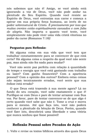 nós sabemos que não é! Amigo, se você ainda está
ignorando a voz de Deus, você não pode andar na
plenitude do Seu Espírito. Quando você resiste ao
Espírito de Deus, você entroniza sua carne e começa a
operar em sua própria força humana, ao invés de no
poder sobrenatural de Cristo. É precisamente por isso que
muitos crentes estão espiritualmente cansados e com falta
de alegria. Não importa o quanto você tente, você
simplesmente não pode viver uma vida cristã vitoriosa no
poder da carne (Romanos 7:18)!


  Perguntas para Reflexão:
   Há alguma coisa em sua vida que você tem que
trabalhar constantemente para se convencer de que está
certa? Há alguma coisa a respeito da qual você não sente
paz, mas ainda não fez nada para mudar?
  Você não sente paz perfeita com relação à quantidade
de tempo e energia que você está gastando com trabalho
ou lazer? Com ganho financeiro? Com a aparência
pessoal? Com a opinião dos outros? Embora estas coisas
não sejam tecnicamente erradas, você sente que sua
ênfase está errada?
  O que Deus está trazendo à sua mente agora? Lá no
fundo do seu coração, você sabe exatamente o que é!
Purifique-se com Deus e pare de tentar arrazoar com Sua
voz. Por favor, pare de tentar convencer-se de que algo é
certo quando você sabe que não é. Tome a cruz e morra
para si mesmo. Até que faça isto, você não poderá
conhecer a plenitude da bênção de Deus. Porém, quando
você fizer isto, descobrirá uma liberdade e uma vitória
que nunca sonhou que fosse possível!


    Reflexão Pessoal sobre Pecados de Ação
1. Volte e revise os textos bíblicos através dos quais Deus
 