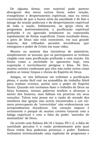 De alguma forma, este material pode parecer
divergente dos meus outros livros sobre oração,
evangelismo e despertamento espiritual, mas eu estou
convencido de que a busca séria da santidade é de fato o
âmago da oração poderosa e do despertamento espiritual
de toda a nação. Infelizmente, na igreja cheia de
programas (entretenimento), a purificação espiritual
profunda é ou ignorada totalmente ou comentada
rapidamente de forma superficial. Como resultado disso,
o povo de Deus não está consciente, em sua grande
maioria, dos refinados pecados inconfessos que
extinguem o poder de Cristo em suas vidas.
   Mesmo na maioria das iniciativas de ministério,
simplesmente se assume que os participantes se tenham
cingido com uma purificação profunda e com oração. Da
forma como a sociedade se apresenta hoje, esta
suposição é incrivelmente perigosa e falsa. De fato,
muitos crentes confessam que eles não estão certos como
podem se tomar limpos e cheios do Espírito de Deus.
   Amigos, se nós falhamos em enfatizar a purificação
plena, é muito fácil cair na armadilha do trabalho febril
para realizar eventos, porém sem o poder do Espírito
Santo. Quando nós tentamos fazer o trabalho de Deus na
força humana, nossas palavras tendem a alcançar a
mente dos homens, mas falham em penetrar em seus
corações. Talvez esta possa ser a razão de metade dos
membros das igrejas não serem encontrados e um nú-
mero preocupante de "convertidos" não evidenciarem um
arrependimento duradouro. Um coração impuro é
certamente o porquê de muitos crentes lutarem com a
fadiga espiritual e com a falta do poder "movedor de
montanhas" de Deus.
  De acordo com Salmos 66:18 e Isaías 59:1-2, a falta de
santidade genuína é a razão predominante pela qual
Deus retém Sua poderosa presença e poder. Embora
tenhamos testemunhado uma explosão de programas e
 