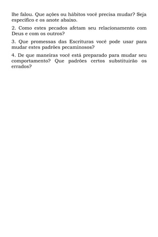 lhe falou. Que ações ou hábitos você precisa mudar? Seja
específico e os anote abaixo.
2. Como estes pecados afetam seu relacionamento com
Deus e com os outros?
3. Que promessas das Escrituras você pode usar para
mudar estes padrões pecaminosos?
4. De que maneiras você está preparado para mudar seu
comportamento? Que padrões certos substituirão os
errados?
 