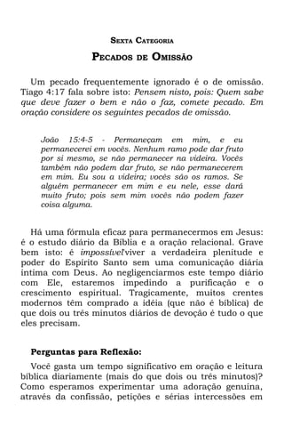 SEXTA CATEGORIA
                PECADOS    DE   OMISSÃO

  Um pecado frequentemente ignorado é o de omissão.
Tiago 4:17 fala sobre isto: Pensem nisto, pois: Quem sabe
que deve fazer o bem e não o faz, comete pecado. Em
oração considere os seguintes pecados de omissão.


    João 15:4-5 - Permaneçam em mim, e eu
    permanecerei em vocês. Nenhum ramo pode dar fruto
    por si mesmo, se não permanecer na videira. Vocês
    também não podem dar fruto, se não permanecerem
    em mim. Eu sou a videira; vocês são os ramos. Se
    alguém permanecer em mim e eu nele, esse dará
    muito fruto; pois sem mim vocês não podem fazer
    coisa alguma.


   Há uma fórmula eficaz para permanecermos em Jesus:
é o estudo diário da Bíblia e a oração relacional. Grave
bem isto: é impossível'viver a verdadeira plenitude e
poder do Espírito Santo sem uma comunicação diária
íntima com Deus. Ao negligenciarmos este tempo diário
com Ele, estaremos impedindo a purificação e o
crescimento espiritual. Tragicamente, muitos crentes
modernos têm comprado a idéia (que não é bíblica) de
que dois ou três minutos diários de devoção é tudo o que
eles precisam.


  Perguntas para Reflexão:
   Você gasta um tempo significativo em oração e leitura
bíblica diariamente (mais do que dois ou três minutos)?
Como esperamos experimentar uma adoração genuína,
através da confissão, petições e sérias intercessões em
 