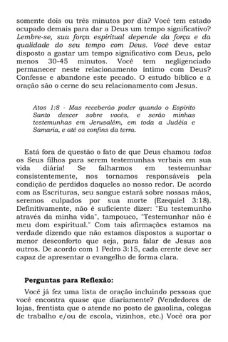 somente dois ou três minutos por dia? Você tem estado
ocupado demais para dar a Deus um tempo significativo?
Lembre-se, sua força espiritual depende da força e da
qualidade do seu tempo com Deus. Você deve estar
disposto a gastar um tempo significativo com Deus, pelo
menos 30-45 minutos. Você tem negligenciado
permanecer neste relacionamento íntimo com Deus?
Confesse e abandone este pecado. O estudo bíblico e a
oração são o cerne do seu relacionamento com Jesus.


    Atos 1:8 - Mas receberão poder quando o Espírito
    Santo descer sobre vocês, e serão minhas
    testemunhas em Jerusalém, em toda a Judéia e
    Samaria, e até os confins da terra.


   Está fora de questão o fato de que Deus chamou todos
os Seus filhos para serem testemunhas verbais em sua
vida     diária!  Se    falharmos     em    testemunhar
consistentemente, nos tornamos responsáveis pela
condição de perdidos daqueles ao nosso redor. De acordo
com as Escrituras, seu sangue estará sobre nossas mãos,
seremos culpados por sua morte (Ezequiel 3:18).
Definitivamente, não é suficiente dizer: "Eu testemunho
através da minha vida", tampouco, "Testemunhar não é
meu dom espiritual." Com tais afirmações estamos na
verdade dizendo que não estamos dispostos a suportar o
menor desconforto que seja, para falar de Jesus aos
outros. De acordo com 1 Pedro 3:15, cada crente deve ser
capaz de apresentar o evangelho de forma clara.


  Perguntas para Reflexão:
   Você já fez uma lista de oração incluindo pessoas que
você encontra quase que diariamente? (Vendedores de
lojas, frentista que o atende no posto de gasolina, colegas
de trabalho e/ou de escola, vizinhos, etc.) Você ora por
 