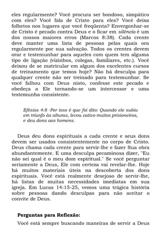 eles regularmente? Você procura ser bondoso, simpático
com eles? Você fala de Cristo para eles? Você deixa
folhetos nos lugares que você freqüenta? Envergonhar-se
de Cristo é pecado contra Deus e o ficar em silêncio é um
dos nossos maiores erros (Marcos 8:38). Cada crente
deve manter uma lista de pessoas pelas quais ora
regularmente por sua salvação. Todos os crentes devem
orar e testemunhar para aqueles com quem tem alguma
tipo de ligação (vizinhos, colegas, familiares, etc.). Você
deixou de se matricular em algum dos excelentes cursos
de treinamento que temos hoje? Não há desculpa para
qualquer crente não ser treinado para testemunhar. Se
você falhou com Deus nisto, confesse este pecado e
obedeça a Ele tornando-se um intercessor e uma
testemunha consistente.


    Efésios 4:8 -Por isso é que foi dito: Quando ele subiu
    em triunfo às alturas, levou cativo muitos prisioneiros,
    e deu dons aos homens.


   Deus deu dons espirituais a cada crente e seus dons
devem ser usados consistentemente no corpo de Cristo.
Deus chama cada crente para servir-lhe e fazer Sua obra
abundantemente. E uma desculpa pecaminosa dizer, "Eu
não sei qual é o meu dom espiritual." Se você perguntar
seriamente a Deus, Ele com certeza vai revelar-lhe. Hoje
há muitos materiais úteis na descoberta dos dons
espirituais. Você está realmente desejoso de servir-lhe,
há listas de muitas necessidades imediatas em sua
igreja. Em Lucas 14:15-25, vemos uma trágica história
sobre pessoas dando desculpas para não aceitar o
convite de Deus.


  Perguntas para Reflexão:
  Você está sempre buscando maneiras de servir a Deus
 
