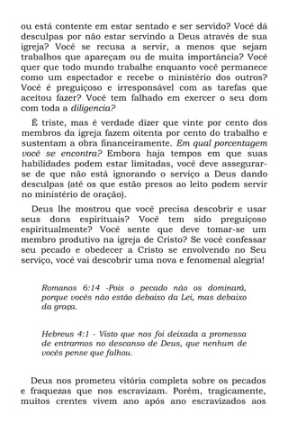 ou está contente em estar sentado e ser servido? Você dá
desculpas por não estar servindo a Deus através de sua
igreja? Você se recusa a servir, a menos que sejam
trabalhos que apareçam ou de muita importância? Você
quer que todo mundo trabalhe enquanto você permanece
como um espectador e recebe o ministério dos outros?
Você é preguiçoso e irresponsável com as tarefas que
aceitou fazer? Você tem falhado em exercer o seu dom
com toda a diligencia?
  É triste, mas é verdade dizer que vinte por cento dos
membros da igreja fazem oitenta por cento do trabalho e
sustentam a obra financeiramente. Em qual porcentagem
você se encontra? Embora haja tempos em que suas
habilidades podem estar limitadas, você deve assegurar-
se de que não está ignorando o serviço a Deus dando
desculpas (até os que estão presos ao leito podem servir
no ministério de oração).
  Deus lhe mostrou que você precisa descobrir e usar
seus dons espirituais? Você tem sido preguiçoso
espiritualmente? Você sente que deve tomar-se um
membro produtivo na igreja de Cristo? Se você confessar
seu pecado e obedecer a Cristo se envolvendo no Seu
serviço, você vai descobrir uma nova e fenomenal alegria!


    Romanos 6:14 -Pois o pecado não os dominará,
    porque vocês não estão debaixo da Lei, mas debaixo
    da graça.


    Hebreus 4:1 - Visto que nos foi deixada a promessa
    de entrarmos no descanso de Deus, que nenhum de
    vocês pense que falhou.


  Deus nos prometeu vitória completa sobre os pecados
e fraquezas que nos escravizam. Porém, tragicamente,
muitos crentes vivem ano após ano escravizados aos
 
