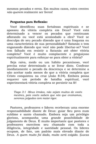 mesmos pecados e erros. Em muitos casos, estes crentes
não querem realmente ser livres!


  Perguntas para Reflexão:
   Você identificou suas fortalezas espirituais e se
apossou da vitória completa em Deus? Você está
determinado a vencer os pecados que continuam
aflorando ou você está acomodado a eles? Você se
desculpa de seu pecado dizendo que é uma fraqueza ou
uma característica de sua personalidade? Satanás o tem
enganando dizendo que você não pode libertar-se? Você
tem falhado em resistir a Satanás até obter vitória
completa? Você é muito complacente e preguiçoso
espiritualmente para esforçar-se para obter a vitória?
  Seja raiva, medo ou um hábito pecaminoso, você
precisa estar determinado a se livrar disto. Confesse
imediatamente o pecado da descrença e se determine a
não aceitar nada menos do que a vitória completa que
Cristo conquistou na cruz (João 8:34). Embora possa
requerer um período de batalha espiritual, você
experimentará vitória completa se persistir na fé!


    Tiago 3:1 -Meus irmãos, não sejam muitos de vocês
    mestres, pois vocês sabem que nós que ensinamos,
    seremos julgados com maior rigor.


   Pastores, professores e líderes receberam uma enorme
responsabilidade diante de Deus: guiar Seu povo num
sublime e santo chamado. Embora seja um privilégio
glorioso, acompanha uma grande possibilidade de
julgamento de Deus. É muito importante que pastores e
professores exercitem seu chamado com toda a
diligência, integridade e santidade pessoal. Os líderes
ocupam, de fato, um padrão mais elevado diante de
Deus. A quem muito foi dado, muito será exigido. (Lucas
 